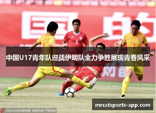 中国U17青年队迎战伊朗队全力争胜展现青春风采